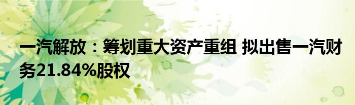 一汽解放：筹划重大资产重组 拟出售一汽财务21.84%股权