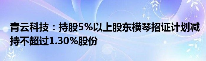 青云科技：持股5%以上股东横琴招证计划减持不超过1.30%股份