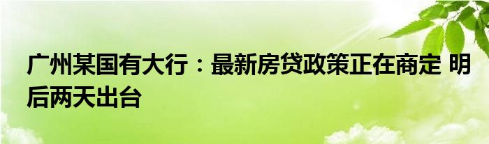 广州某国有大行：最新房贷政策正在商定 明后两天出台