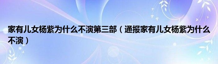 家有儿女杨紫为什么不演第三部（通报家有儿女杨紫为什么不演）