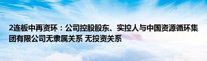 2连板中再资环：公司控股股东、实控人与中国资源循环集团有限公司无隶属关系 无投资关系