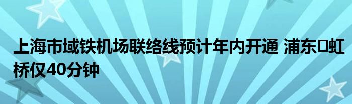 上海市域铁机场联络线预计年内开通 浦东⇋虹桥仅40分钟