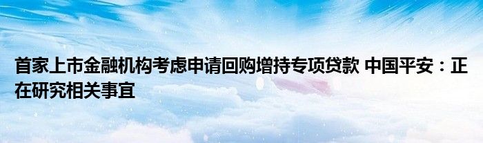 首家上市
机构考虑申请回购增持专项贷款 中国平安：正在研究相关事宜