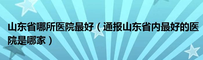 山东省哪所医院最好（通报山东省内最好的医院是哪家）