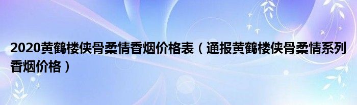 2020黄鹤楼侠骨柔情香烟价格表（通报黄鹤楼侠骨柔情系列香烟价格）