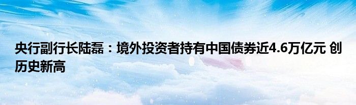 央行副行长陆磊：境外投资者持有中国债券近4.6万亿元 创历史新高