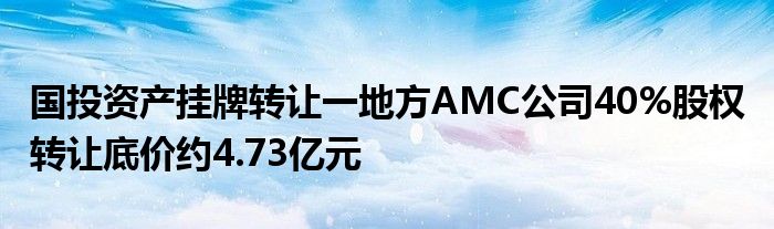 国投资产挂牌转让一地方AMC公司40%股权 转让底价约4.73亿元