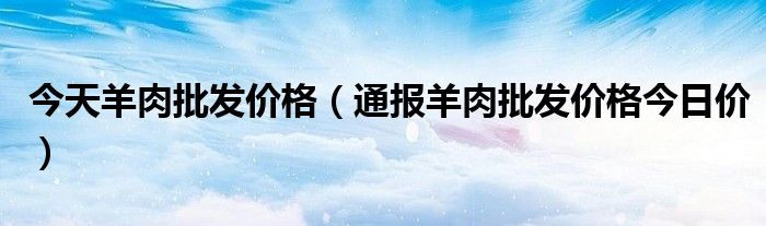 今天羊肉批发价格（通报羊肉批发价格今日价）