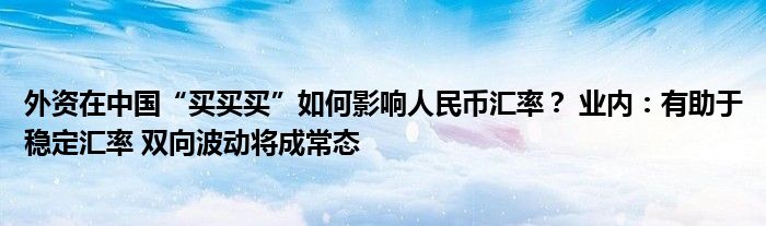 外资在中国“买买买”如何影响人民币汇率？ 业内：有助于稳定汇率 双向波动将成常态