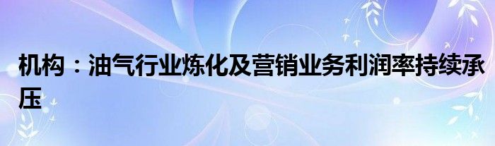 机构：油气行业炼化及营销业务利润率持续承压