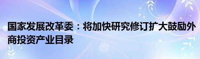 国家发展改革委：将加快研究修订扩大鼓励外商投资产业目录