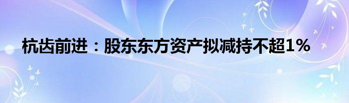 杭齿前进：股东东方资产拟减持不超1%