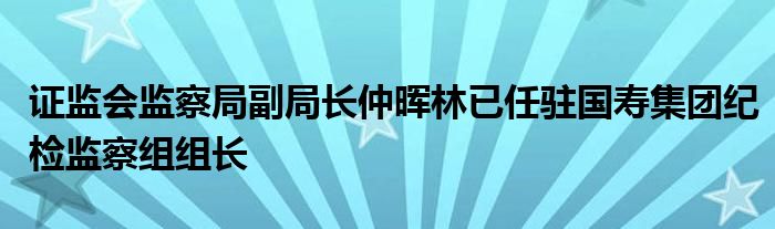 证监会监察局副局长仲晖林已任驻国寿集团纪检监察组组长