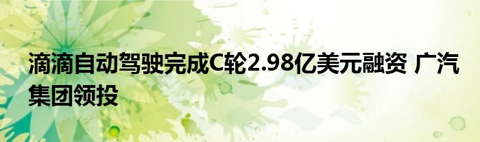 滴滴自动驾驶完成C轮2.98亿美元融资 广汽集团领投