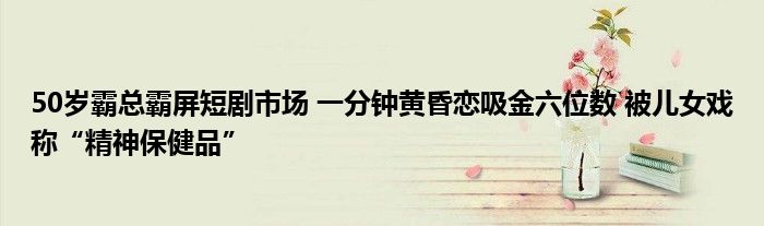 50岁霸总霸屏短剧市场 一分钟黄昏恋吸金六位数 被儿女戏称“精神保健品”