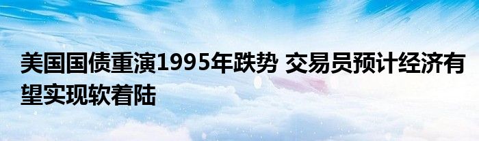 美国国债重演1995年跌势 交易员预计经济有望实现软着陆