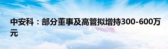 中安科：部分董事及高管拟增持300-600万元