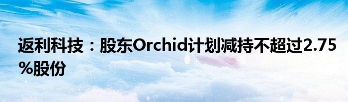 返利科技：股东Orchid计划减持不超过2.75%股份