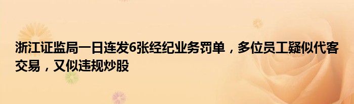 浙江证监局一日连发6张经纪业务罚单，多位员工疑似代客交易，又似违规炒股