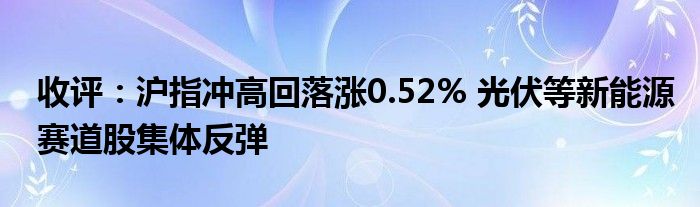 收评：沪指冲高回落涨0.52% 光伏等新能源赛道股集体反弹