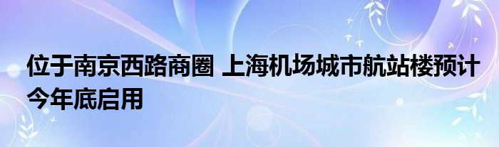 位于南京西路商圈 上海机场城市航站楼预计今年底启用