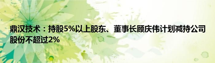 鼎汉技术：持股5%以上股东、董事长顾庆伟计划减持公司股份不超过2%