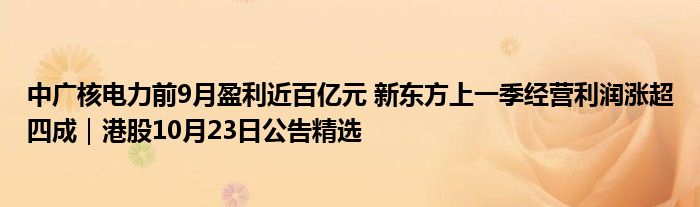 中广核电力前9月盈利近百亿元 新东方上一季经营利润涨超四成｜港股10月23日公告精选