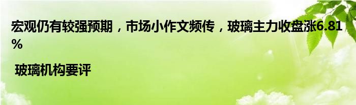 宏观仍有较强预期，市场小作文频传，玻璃主力收盘涨6.81% | 玻璃机构要评