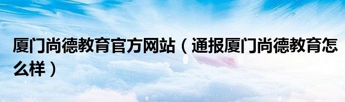 厦门尚德教育官方网站（通报厦门尚德教育怎么样）