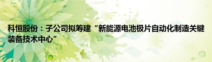 科恒股份：子公司拟筹建“新能源电池极片自动化制造关键装备技术中心”