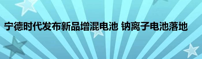 宁德时代发布新品增混电池 钠离子电池落地