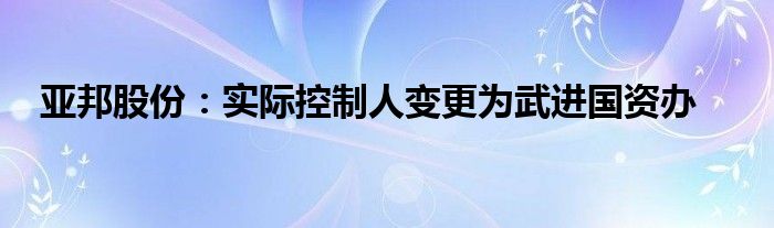 亚邦股份：实际控制人变更为武进国资办