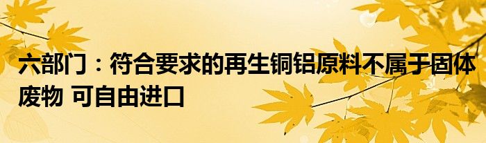 六部门：符合要求的再生铜铝原料不属于固体废物 可自由进口