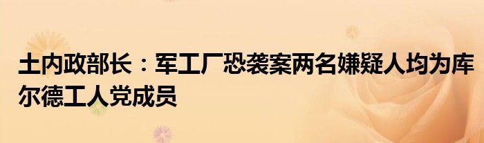 土内政部长：军工厂恐袭案两名嫌疑人均为库尔德工人党成员