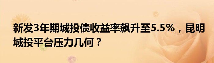 新发3年期城投债收益率飙升至5.5%，昆明城投平台压力几何？