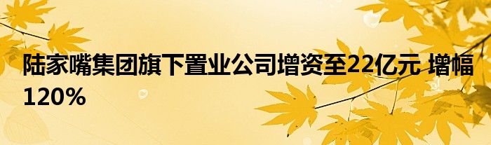 陆家嘴集团旗下置业公司增资至22亿元 增幅120%