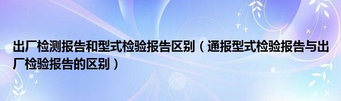 出厂检测报告和型式检验报告区别（通报型式检验报告与出厂检验报告的区别）