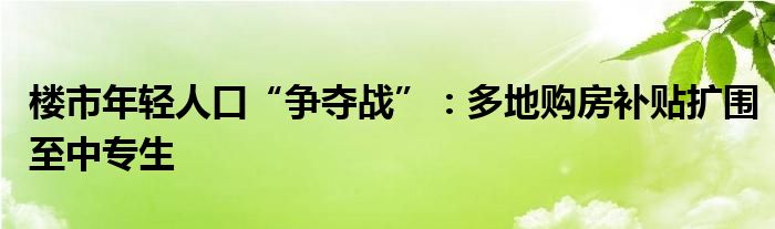 楼市年轻人口“争夺战”：多地购房补贴扩围至中专生