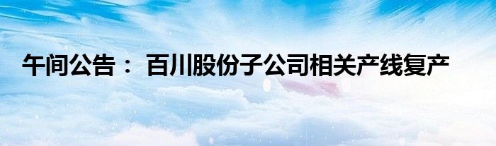 午间公告： 百川股份子公司相关产线复产