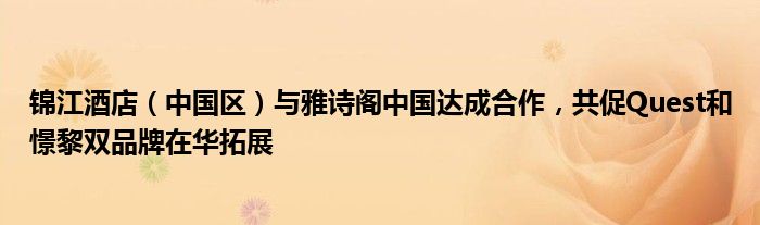 锦江酒店（中国区）与雅诗阁中国达成合作，共促Quest和憬黎双品牌在华拓展