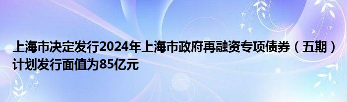 上海市决定发行2024年上海市政府再融资专项债券（五期）计划发行面值为85亿元