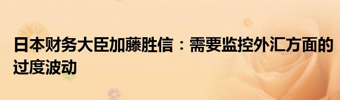 日本财务大臣加藤胜信：需要监控外汇方面的过度波动