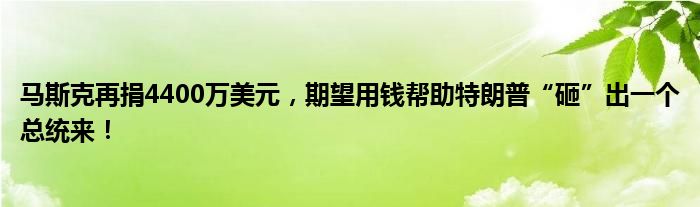 马斯克再捐4400万美元，期望用钱帮助特朗普“砸”出一个总统来！