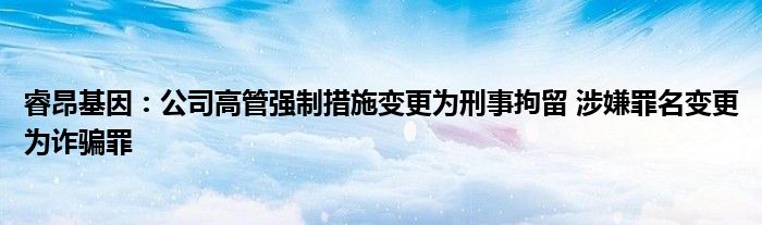 睿昂基因：公司高管强制措施变更为刑事拘留 涉嫌罪名变更为诈骗罪