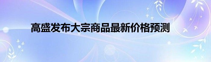 高盛发布大宗商品最新价格预测