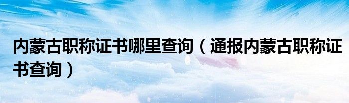 内蒙古职称证书哪里查询（通报内蒙古职称证书查询）