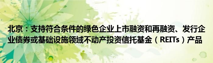 北京：支持符合条件的绿色企业上市融资和再融资、发行企业债券或基础设施领域不动产投资信托基金（REITs）产品