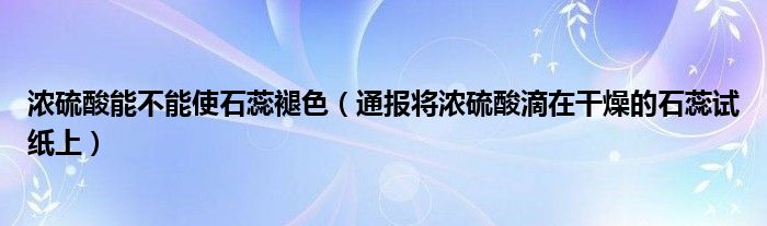 浓硫酸能不能使石蕊褪色（通报将浓硫酸滴在干燥的石蕊试纸上）