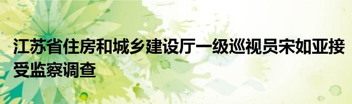 江苏省住房和城乡建设厅一级巡视员宋如亚接受监察调查