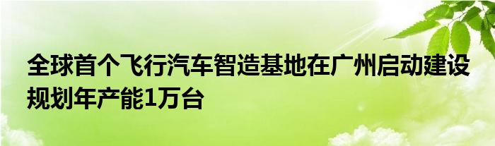 全球首个飞行汽车智造基地在广州启动建设 规划年产能1万台